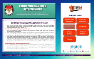 KOMISI PEMILIHAN UMUM
KOTA PALEMBANG
TENTANG PEMILU
• Sistem Pemilihan Distrik dapat dibedakan ke dalam distrik beranggota tunggal (single-member district) dan distrik beranggota
banyak (multi-member district). (Sumber : Toni Andrianus Pito dkk, Mengenal Teori-Teori Politik : dari Sistem Politik sampai
Korupsi, Bandung, Penerbit Nuansa, 2006, hal. 317).
Sistem Distrik Berwakil Tunggal (Single-member District)
• Dalam Sistem Distrik, suatu wilayah kecil (yaitu distrik pemilihan) memilih satu wakil tunggal (single-member constityuency)
atas dasar pluralitas (suara terbanyak).
• Sistem merupakan sistem pemilihan yang paling tua yang didasarkan atas kesatuan geografis. Setiap kesatuan geografis (yang
biasanya disebut “distrik” karena kecilnya daerah yang tercakup) memperoleh satu kursi dalam parlemen.
• Untuk keperluan itu negara dibagi ke dalam sejumlah besar distrik pemilihan (kecil) yang kira-kira sama jumlah penduduknya.
• Dalam distrik, satu distrik menjadi bagian dari suatu wilayah, satu distrik hanya berhak atas satu kursi, dan kontestan yang
memperoleh suara terbanyak menjadi pemenang tunggal. Hal ini dinamakan the fisrt fast the post (FPTP). Pemenang tunggal
meraih satu kursi itu. Hal ini terjadi sekalipun selisih suara dengan partai lain hanya kecil saja. Suara yang tadinya mendukung
kontestan lain dainggap hilang (wasted) dan tidak dapat membantu partainya untuk menambah jumlah suara partainya di
distrik lain. (Sumber : Miriam Budiardjo, Dasar-Dasar Ilmu Politik, Edisi Revisi, Jakarta, PT Gramedia Pustaka Utama, 2008, hal.
462-463).
Sistem Distrik Berwakil Banyak (Multi-member District)
• Sistem distrik berwakil banyak merupakan varian dari Sistem Pemilu Distrik, dimana suatu wilayah distrik memilih lebih dari
satu wakil, kontestan yang memperoleh suara terbanyak secara berurutan, sesuai dengan sejumlah kursi yang disediakn untuk
wakil dalam satu distrik. Sistem ini diterapkan dalam Pemilu di Indonesia untuk memilih anggota Dewan Perwakilan Daerah
(DPD) dengan satuan wilayah distriknya adalah provinsi.
Jl. Mayor Santoso No. 2 Palembang, Telp. (0711) 351709
www.kota-palembang.kpu.go.id, e-mail : kpu.plmbg@gmail.com
 