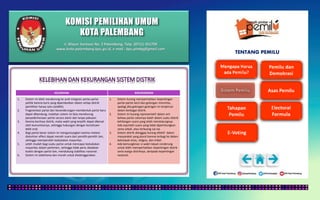 KOMISI PEMILIHAN UMUM
KOTA PALEMBANG
TENTANG PEMILU
KELEBIHAN KEKURANGAN
1. Sistem ini lebih mendorong ke arah integrasi partai-partai
politik karena kursi yang diperebutkan dalam setiap distrik
pemilihan hanya satu (sedikit).
2. Fragmentasi partai dan kecenderungan membentuk partai baru
dapat dibendung; malahan sistem ini bisa mendorong
penyederhanaan partai secara alami dan tanpa paksaan.
3. Karena kecilnya distrik, maka wakil yang terpilih dapat dikenal
oleh komunitasnya, sehingga hubungan dengan konstituen
lebih erat.
4. Bagi partai besar sistem ini menguntungkan karena melalui
distortion effect dapat meraih suara dari pemilih-pemilih lain,
sehingga memperoleh kedudukan mayoritas.
5. Lebih mudah bagi suatu partai untuk mencapai kedudukan
mayoritas dalam parlemen, sehingga tidak perlu diadakan
koalisi dengan partai lain, mendukung stabilitas nasional.
6. Sistem ini sederhana dan murah untuk diselenggarakan.
1. Sistem kurang memperhatikan kepentingan
partai-partai kecil dan golongan minoritas,
apalagi jika golongan-golongan ini terpencar
dalam berbagai distrik.
2. Sistem ini kurang representatif dalam arti
bahwa partai calonnya kalah dalam suatu distrik
kehilangan suara yang telah mendukungnya.
Ada sejumlah suara yang tidak diperhitungkan
sama sekali, atau terbuang sia-sia.
3. Sistem distrik dianggap kurang efektif dalam
masyarakat yang plural karena terbagi ke dalam
kelompok etnis, religius, dan tribal.
4. Ada kemungkinan si wakil rakyat cenderung
untuk lebih memperhatikan kepentingan distrik
serta warga distriknya, daripada kepentingan
nasional.
Jl. Mayor Santoso No. 2 Palembang, Telp. (0711) 351709
www.kota-palembang.kpu.go.id, e-mail : kpu.plmbg@gmail.com
 