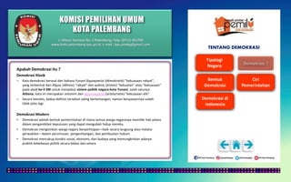 KOMISI PEMILIHAN UMUM
KOTA PALEMBANG
TENTANG DEMOKRASI
Apakah Demokrasi itu ?
Demokrasi Klasik
– Kata demokrasi berasal dari bahasa Yunani δημοκρατία (dēmokratía) "kekuasaan rakyat",
yang terbentuk dari δῆμος (dêmos) "rakyat" dan κράτος (kratos) "kekuatan" atau "kekuasaan"
pada abad ke-5 SM untuk menyebut sistem politik negara-kota Yunani, salah satunya
Athena; kata ini merupakan antonim dari ἀριστοκρατία (aristocratie) "kekuasaan elit".
– Secara teoretis, kedua definisi tersebut saling bertentangan, namun kenyataannya sudah
tidak jelas lagi.
Demokrasi Modern
• Demokrasi adalah bentuk pemerintahan di mana semua warga negaranya memiliki hak setara
dalam pengambilan keputusan yang dapat mengubah hidup mereka.
• Demokrasi mengizinkan warga negara berpartisipasi—baik secara langsung atau melalui
perwakilan—dalam perumusan, pengembangan, dan pembuatan hukum.
• Demokrasi mencakup kondisi sosial, ekonomi, dan budaya yang memungkinkan adanya
praktik kebebasan politik secara bebas dan setara.
Jl. Mayor Santoso No. 2 Palembang, Telp. (0711) 351709
www.kota-palembang.kpu.go.id, e-mail : kpu.plmbg@gmail.com
 