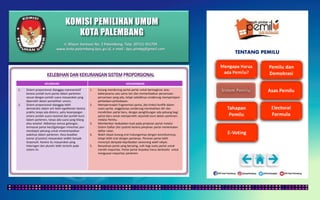 KOMISI PEMILIHAN UMUM
KOTA PALEMBANG
TENTANG PEMILU
KELEBIHAN KEKURANGAN
1. Sistem proporsional dianggap representatif
karena jumlah kursi partai dalam parlemen
sesuai dengan jumlah suara masyarakat yang
diperoleh dalam pemeilihan umum.
2. Sistem proporsional dianggap lebih
demokratis dalam arti lebih egalitarian karena
praktis tanpa ada distorsi, yaitu kesenjangan
antara jumlah suara nasional dan jumlah kursi
dalam parlemen, tanpa ada suara yang hilang
atau wasted. Akibatnya semua golongan,
termasuk partai kecil/golongan minoritas pun
mendapat peluang untuk mmenempatkan
wakilnya dalam parlemen. Rasa keadilan
(sense of justice) masyarakat sedikit banyak
terpenuhi. Karena itu masyarakat yang
heterogen dan pluralis lebih tertarik pada
sistem ini.
1. Kurang mendorong partai-partai untuk berinegtrasi atau
bekerjasama satu sama lain dan memanfaatkan persamaan-
persamaan yang ada, tetapi sebaliknya cenderung mempertajam
perbedaan-perbedaaan.
2. Mempermudah fragmentasi partai, jika timbul konflik dalam
suatu partai, anggotanya cenderung memisahkan diri dan
mendirikan partai baru, dengan penghitungan ada peluang bagi
partai baru untuk memperoleh sejumlah kursi dalam parlemen
melalui Pemilu.
3. Memberikan kedudukan kuat pada pimpinan partai melalui
Sistem Daftar (list system) karena pimpinan partai menentukan
daftar calon.
4. Wakil rakyat kurang erat hubungannya dengan konstituennya,
tetapi lebih erat dengan partainya. Peranan partai lebih
menonjol daripada kepribadian seseorang wakil rakyat.
5. Banyaknya partai yang bersaing, sulit bagi suatu partai untuk
meraih mayoritas. Partai partai terpaksa harus berkoalisi untuk
menguasai mayoritas parlemen.
Jl. Mayor Santoso No. 2 Palembang, Telp. (0711) 351709
www.kota-palembang.kpu.go.id, e-mail : kpu.plmbg@gmail.com
 