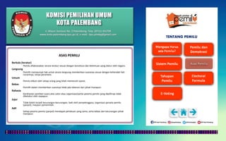 KOMISI PEMILIHAN UMUM
KOTA PALEMBANG
TENTANG PEMILU
ASAS PEMILU
Berkala (teratur)
Pemilu dilaksanakan secara teratur sesuai dengan konstitusi dan ketentuan yang diatur oleh negara.
Langsung
Pemilih mempunyai hak untuk secara langsung memberikan suaranya sesuai dengan kehendak hati
nuraninya, tanpa perantara.
Umum
Pemilu diikuti oleh setiap orang yang telah memenuhi syarat.
Bebas
Pemilih dalam memberikan suaranya tidak ada tekanan dari pihak manapun.
Rahasia
Kerahasian pemberi suara atas calon atau organisasi/partai peserta pemilu yang dipilihnya tidak
diketahui oleh siapapun.
Jujur
Tidak boleh terjadi kecurangan-kecurangan, baik oleh penyelenggara, organisasi perseta pemilu
(parpol), maupun pemerintah.
Adil
Setiap peserta pemilu (parpol) mendapat perlakuan yang sama, serta bebas dari kecurangan pihak
manapun.
Jl. Mayor Santoso No. 2 Palembang, Telp. (0711) 351709
www.kota-palembang.kpu.go.id, e-mail : kpu.plmbg@gmail.com
 