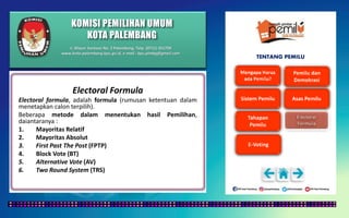 KOMISI PEMILIHAN UMUM
KOTA PALEMBANG
TENTANG PEMILU
Electoral Formula
Electoral formula, adalah formula (rumusan ketentuan dalam
menetapkan calon terpilih).
Beberapa metode dalam menentukan hasil Pemilihan,
daiantaranya :
1. Mayoritas Relatif
2. Mayoritas Absolut
3. First Past The Post (FPTP)
4. Block Vote (BT)
5. Alternative Vote (AV)
6. Two Round System (TRS)
Jl. Mayor Santoso No. 2 Palembang, Telp. (0711) 351709
www.kota-palembang.kpu.go.id, e-mail : kpu.plmbg@gmail.com
 