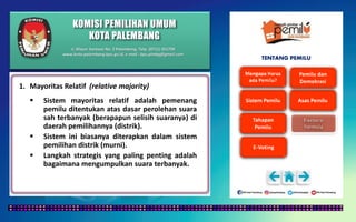 KOMISI PEMILIHAN UMUM
KOTA PALEMBANG
TENTANG PEMILU
1. Mayoritas Relatif (relative majority)
 Sistem mayoritas relatif adalah pemenang
pemilu ditentukan atas dasar perolehan suara
sah terbanyak (berapapun selisih suaranya) di
daerah pemilihannya (distrik).
 Sistem ini biasanya diterapkan dalam sistem
pemilihan distrik (murni).
 Langkah strategis yang paling penting adalah
bagaimana mengumpulkan suara terbanyak.
Jl. Mayor Santoso No. 2 Palembang, Telp. (0711) 351709
www.kota-palembang.kpu.go.id, e-mail : kpu.plmbg@gmail.com
 