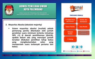 KOMISI PEMILIHAN UMUM
KOTA PALEMBANG
TENTANG PEMILU
2. Mayoritas Absolut (absolute majority)
 Sistem mayoritas absolut (mutlak) adalah
pemenang pemilu ditentukan oleh jumlah
perolehan suara minimum tertentu (misalnya
50% +1) di daerah pemilihannya (distrik),
apabila belum ada yang mencapai jumlah
tersebut dilakukan pemilihan tahap kedua
yang mengikutsertakan calon yang
memperoleh suara terbanyak pertama dan
kedua.
Jl. Mayor Santoso No. 2 Palembang, Telp. (0711) 351709
www.kota-palembang.kpu.go.id, e-mail : kpu.plmbg@gmail.com
 