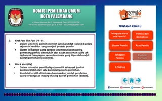 KOMISI PEMILIHAN UMUM
KOTA PALEMBANG
TENTANG PEMILU
3. First Past The Post (FPTP)
 Dalam sistem ini pemilih memilih satu kandidat (calon) di antara
sejumlah kandidat yang menjadi peserta pemilu.
 Sistem ini hampir sama dengan sistem relative majority,
pemenang pemilu ditentukan atas dasar perolehan suara sah
terbanyak (berapapun persentase suara yang diperolehnya) di
daerah pemilihannya (distrik).
4. Block Vote (BV)
 Dalam sistem ini pemilih dapat memilih sebanyak jumlah
kandidat (lebih dari satu kandidat) peserta pemilihan.
 Kandidat terpilih ditentukan berdasarkan jumlah perolehan
suara terbanyak di masing-masing daerah pemilihan (distrik).
Jl. Mayor Santoso No. 2 Palembang, Telp. (0711) 351709
www.kota-palembang.kpu.go.id, e-mail : kpu.plmbg@gmail.com
 