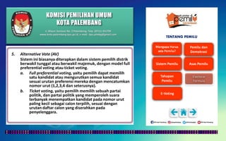 KOMISI PEMILIHAN UMUM
KOTA PALEMBANG
TENTANG PEMILU
5. Alternative Vote (AV)
Sistem ini biasanya diterapkan dalam sistem pemilih distrik
berwakil tunggal atau berwakil majemuk, dengan model full
preferential voting atau ticket voting.
a. Full preferential voting, yaitu pemilih dapat memilih
satu kandidat atau mengurutkan semua kandidat
sesuai urutan preferensi mereka dengan mencatumkan
nomor urut (1,2,3,4 dan seterusnya).
b. Ticket voting, yaitu pemilih memilih sebuah partai
politik, dan partai politik yang memperoleh suara
terbanyak menempatkan kandidat pada nomor urut
paling kecil sebagai calon terpilih, sesuai dengan
urutan daftar calon yang diserahkan pada
penyelenggara.
Jl. Mayor Santoso No. 2 Palembang, Telp. (0711) 351709
www.kota-palembang.kpu.go.id, e-mail : kpu.plmbg@gmail.com
 