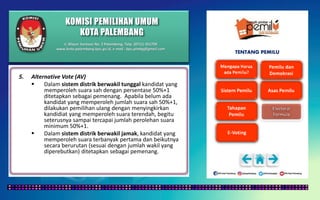 KOMISI PEMILIHAN UMUM
KOTA PALEMBANG
TENTANG PEMILU
5. Alternative Vote (AV)
 Dalam sistem distrik berwakil tunggal kandidat yang
memperoleh suara sah dengan persentase 50%+1
ditetapkan sebagai pemenang. Apabila belum ada
kandidat yang memperoleh jumlah suara sah 50%+1,
dilakukan pemilihan ulang dengan menyingkirkan
kandidiat yang memperoleh suara terendah, begitu
seterusnya sampai tercapai jumlah perolehan suara
minimum 50%+1.
 Dalam sistem distrik berwakil jamak, kandidat yang
memperoleh suara terbanyak pertama dan beikutnya
secara berurutan (sesuai dengan jumlah wakil yang
diperebutkan) ditetapkan sebagai pemenang.
Jl. Mayor Santoso No. 2 Palembang, Telp. (0711) 351709
www.kota-palembang.kpu.go.id, e-mail : kpu.plmbg@gmail.com
 