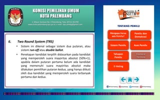 KOMISI PEMILIHAN UMUM
KOTA PALEMBANG
TENTANG PEMILU
6. Two Round System (TRS)
• Sistem ini dikenal sebagai sistem dua putaran, atau
sistem run-off atau double ballot.
• Penetapan kandidat terpilih didasarkan pada kandidat
yang memperoleh suara mayoritas absolut (50%+1),
apabila dalam putaran pertama belum ada kandidat
yang memenuhi suara mayoritas absolut maka
dilakukan pemilihan putaran kedua, yang hanya diikuti
oleh dua kandidat yang memperoleh suara terbanyak
pertama dan kedua.
Jl. Mayor Santoso No. 2 Palembang, Telp. (0711) 351709
www.kota-palembang.kpu.go.id, e-mail : kpu.plmbg@gmail.com
 