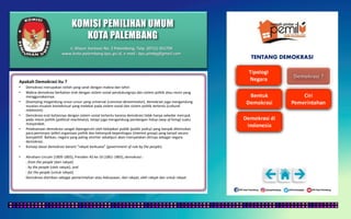 KOMISI PEMILIHAN UMUM
KOTA PALEMBANG
TENTANG DEMOKRASI
Apakah Demokrasi itu ?
• Demokrasi merupakan istilah yang sarat dengan makna dan tafsir.
• Makna demokrasi berkaitan erat dengan sistem sosial pendukungnya dan sistem politik atau rezim yang
menggunakannya.
• Disamping megandung unsur-unsur yang universal (common denominator), demokrasi juga mengandung
muatan-muatan kontekstual yang melekat pada sistem sosial dan sistem politik tertentu (cultural
relativism).
• Demokrasi erat kaitannya dengan sistem sosial tertentu karena demokrasi tidak hanya sekedar merujuk
pada mesin politik (political machinary), tetapi juga mengandung pandangan hidup (way of living) suatu
masyarakat.
• Pelaksanaan demokrasi sangat dipengaruhi oleh kebijakan publik (public policy) yang banyak ditentukan
para pemimpin (elite) organisasi politik dan kelompok kepentingan (interest group) yang tampil secara
kompetitif. Bahkan, negara yang paling otoriter sekalipun akan menyatakan dirinya sebagai negara
demokrasi.
• Konsep dasar demokrasi berarti “rakyat berkuasa” (government of rule by the people).
• Abraham Lincoln (1809-1865), Presiden AS ke-16 (1861-1865), demokrasi :
- from the people (dari rakyat)
- by the people (oleh rakyat), and
- for the people (untuk rakyat).
Demokrasi diartikan sebagai pemerintahan atau kekuasaan, dari rakyat, oleh rakyat dan untuk rakyat.
Jl. Mayor Santoso No. 2 Palembang, Telp. (0711) 351709
www.kota-palembang.kpu.go.id, e-mail : kpu.plmbg@gmail.com
 