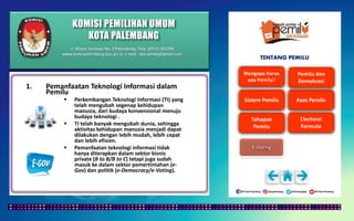 KOMISI PEMILIHAN UMUM
KOTA PALEMBANG
TENTANG PEMILU
1. Pemanfaatan Teknologi Informasi dalam
Pemilu
 Perkembangan Teknologi Informasi (TI) yang
telah mengubah segenap kehidupan
manusia, dari budaya konvensional menuju
budaya teknologi .
 TI telah banyak mengubah dunia, sehingga
aktivitas kehidupan manusia menjadi dapat
dilakukan dengan lebih mudah, lebih cepat
dan lebih efisien.
 Pemanfaatan teknologi informasi tidak
hanya diterapkan dalam sektor bisnis
private (B to B/B to C) tetapi juga sudah
masuk ke dalam sektor pemertintahan (e-
Gov) dan politik (e-Democracy/e-Voting).
Jl. Mayor Santoso No. 2 Palembang, Telp. (0711) 351709
www.kota-palembang.kpu.go.id, e-mail : kpu.plmbg@gmail.com
 