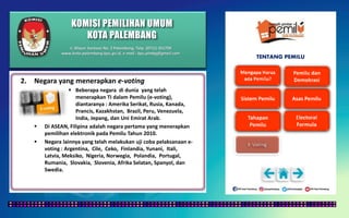 KOMISI PEMILIHAN UMUM
KOTA PALEMBANG
TENTANG PEMILU
2. Negara yang menerapkan e-voting
 Beberapa negara di dunia yang telah
menerapkan TI dalam Pemilu (e-voting),
diantaranya : Amerika Serikat, Rusia, Kanada,
Prancis, Kazakhstan, Brazil, Peru, Venezuela,
India, Jepang, dan Uni Emirat Arab.
 Di ASEAN, Filipina adalah negara pertama yang menerapkan
pemilihan elektronik pada Pemilu Tahun 2010.
 Negara lainnya yang telah melakukan uji coba pelaksanaan e-
voting : Argentina, Cile, Ceko, Finlandia, Yunani, Itali,
Latvia, Meksiko, Nigeria, Norwegia, Polandia, Portugal,
Rumania, Slovakia, Slovenia, Afrika Selatan, Spanyol, dan
Swedia.
Jl. Mayor Santoso No. 2 Palembang, Telp. (0711) 351709
www.kota-palembang.kpu.go.id, e-mail : kpu.plmbg@gmail.com
 