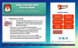 KOMISI PEMILIHAN UMUM
KOTA PALEMBANG
TENTANG PEMILU
3. Pengertian e-voting
 Electronic-Voting (e-Voting) dapat diartikan sebagai
menggunakan hak pilih dalam sebuah pemilihan
yang didukung oleh alat elektronik (Kersting dan
Baldersheim, 2004).
 IDEA mendefinisikan Pemilihan elektronik dengan
memfokuskan pada sistem di mana pencatatan, pemberian
suara atau pemilihan suara dalam Pemilu politik dan
referendumnya melibatkan teknologi informasi dan
komunikasi (Darmawan et. al, 2014).
 Berbagai bentuk pemanfaatan TI dalam Pemilu, adalah
pendaftaran pemilih, pemungutan suara dan penghitungan
suara, serta pemilihan dari jarak jauh (internet voting).
Jl. Mayor Santoso No. 2 Palembang, Telp. (0711) 351709
www.kota-palembang.kpu.go.id, e-mail : kpu.plmbg@gmail.com
 