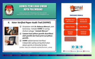 KOMISI PEMILIHAN UMUM
KOTA PALEMBANG
TENTANG PEMILU
4. Voter Verified Paper Audit Trail (VVPAT)
 Diciptakan oleh Dr. Rebecca Mercuri, oleh
karenanya metode VVPAT ini sering
disebut sebagai "metode Mercuri."
 Catatan hasil pilihan pemilih diverifikasi
oleh pemilih dari hasil print-out pilihan
pemilih.
 VVPAT adalah bentuk Verifikasi
Independen paling sering ditemukan
dalam pemilu di Amerika Serikat.
(sumber: https://en.wikipedia.org/wiki/Electronic_voting)
Jl. Mayor Santoso No. 2 Palembang, Telp. (0711) 351709
www.kota-palembang.kpu.go.id, e-mail : kpu.plmbg@gmail.com
 