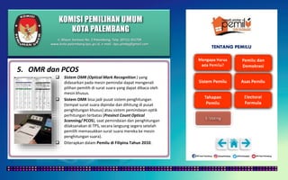 KOMISI PEMILIHAN UMUM
KOTA PALEMBANG
TENTANG PEMILU
5. OMR dan PCOS
 Sistem OMR (Optical Mark Recognition ) yang
didasarkan pada mesin pemindai dapat mengenali
pilihan pemilih di surat suara yang dapat dibaca oleh
mesin khusus.
 Sistem OMR bisa jadi pusat sistem penghitungan
(tempat surat suara dipindai dan dihitung di pusat
penghitungan khusus) atau sistem pemindaian optik
perhitungan terbatas (Presinct Count Optical
Scanning/ PCOS), saat pemindaian dan penghitungan
dilaksanakan di TPS, secara langsung segera setelah
pemilih memasukkan surat suara mereka ke mesin
penghitungan suara).
 Diterapkan dalam Pemilu di Filipina Tahun 2010.
Jl. Mayor Santoso No. 2 Palembang, Telp. (0711) 351709
www.kota-palembang.kpu.go.id, e-mail : kpu.plmbg@gmail.com
 