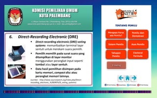 KOMISI PEMILIHAN UMUM
KOTA PALEMBANG
TENTANG PEMILU
6. Direct-Recording Electronic (DRE)
 Direct-recording electronic (DRE) voting
systems memanfaatkan terminal layar
sentuh untuk merekam suara pemilih.
 Pemilih memilih pada surat suara yang
ditampilkan di layar monitor
menggunakan perangkat input seperti
tombol atau layar sentuh.
 Data hasil pemilihan disimpan pada
kartu memori, compact disc atau
perangkat memori lainnya.
(sumber : http://www.sourcewatch.org/index.php/Direct-
recording_electronic_%28DRE%29_voting_systems)
Jl. Mayor Santoso No. 2 Palembang, Telp. (0711) 351709
www.kota-palembang.kpu.go.id, e-mail : kpu.plmbg@gmail.com
 