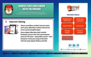 KOMISI PEMILIHAN UMUM
KOTA PALEMBANG
TENTANG PEMILU
7. Internet Voting
 Sistem pemilihan melalui Internet yaitu
saat suara diberikan melalui Internet ke
server pusat penghitungan.
 Suara dapat diberikan baik melalui
komputer umum atau kios pemungutan
suara di TPS atau—yang lebih umum—dari
komputer mana pun yang terkoneksi
Internet yang dapat diakses pemilih.
Jl. Mayor Santoso No. 2 Palembang, Telp. (0711) 351709
www.kota-palembang.kpu.go.id, e-mail : kpu.plmbg@gmail.com
 