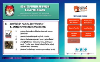 KOMISI PEMILIHAN UMUM
KOTA PALEMBANG
TENTANG PEMILU
8. Kelemahan Pemilu Konvensional
b. Metode Pemilihan Konvensional
1) memerlukan keterlibatan banyak orang
(panitia)
2) Memerlukan banyak logistik Pemilu
3) Memerlukan anggaran yang cukup besar
4) menghabiskan banyak waktu, sehingga
hasil Pemilu baru dapat diketahui setelah
berhari-hari lamanya;
5) potensi terjadinya kecurangan cukup besar.
Jl. Mayor Santoso No. 2 Palembang, Telp. (0711) 351709
www.kota-palembang.kpu.go.id, e-mail : kpu.plmbg@gmail.com
 