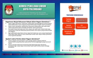 KOMISI PEMILIHAN UMUM
KOTA PALEMBANG
TENTANG DEMOKRASI
Bagaimana Wujud Kekuasaan Rakyat dalam Negara Demokrasi ?
 Dalam negera demokrasi, kekuasaan rakyat dalam penyelenggaraan pemerintahan
tidak dilaksanakan secara langsung tetapi dilaksanakan dengan sistem perwakilan.
 Dalam sistem perwaklan, pelaksanaan kekuasaan dilaksanakan oleh wakil-wakil
rakyat yang duduk dalam lembaga perwakilan rakyat (parlemen);
 Para wakil rakyat bertindak atas nama rakyat, dan wakil-wakil rakyat itulah yang
menentukan corak dan bekerjanya pemerintahan serta tujuan yang hendak dicapai
oleh Negara;
 Agar wakil-wakil rakyat benar-benar dapat bertindak atas nama rakyat (legitimate),
maka wakil-wakil rakyat itu harus ditentukan sendiri oleh rakyat melalui pemilihan
umum (general election).
Apakah makna Pemilu dalam Negara demokrasi?
 Pemilu sebagai arena kompetisi untuk mengisi jabatan-jabatan politik di
pemerintahan yang didasarkan pada pilihan formal warganegara yang memenuhi
syarat.
 Pemilu menjadi mekanisme terpenting bagi keberlangsungan demokrasi
perwakilan agar rakyat dapat menentukan wakil-wakil mereka dalam lembaga
perwakilan.
Jl. Mayor Santoso No. 2 Palembang, Telp. (0711) 351709
www.kota-palembang.kpu.go.id, e-mail : kpu.plmbg@gmail.com
 