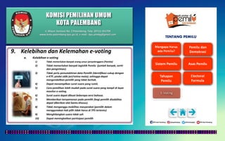 KOMISI PEMILIHAN UMUM
KOTA PALEMBANG
TENTANG PEMILU
9. Kelebihan dan Kelemahan e-voting
a. Kelebihan e-voting
1) Tidak memerlukan banyak orang unsur penyelenggara (Panitia)
2) Tidak memerlukan banyak logisitik Pemilu (jumlah banyak, sortir
dan pengiriman).
3) Tidak perlu pemutakhiran data Pemilih (Identifikasi cukup dengan
e-KTP, pindai sidik jari/retina mata); sehingga dapat
mengendalikan pemilih yang tidak berhak.
4) Dapat menampilkan surat suara yang rumit.
5) Cara pemilihan lebih mudah pada surat suara yang tampil di layar
monitor e-voting.
6) Surat suara dapat dibuat beberapa versi bahasa.
7) Memberikan kenyamanan pada pemilih (bagi pemilih disabilitas
dapat diberikan alat bantu khusus).
8) Tidak menganggu mobilitas masyarakat (pemilih dalam
menggunakan hak pilih tidak harus di TPS tertentu)
9) Menghilangkan suara tidak sah
10) Dapat meningkatkan partisipasi pemilih
Jl. Mayor Santoso No. 2 Palembang, Telp. (0711) 351709
www.kota-palembang.kpu.go.id, e-mail : kpu.plmbg@gmail.com
 