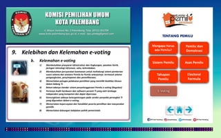 KOMISI PEMILIHAN UMUM
KOTA PALEMBANG
TENTANG PEMILU
9. Kelebihan dan Kelemahan e-voting
b. Kelemahan e-voting
1) Membutuhkan prasyarat infrastruktur dan lingkungan, pasokan listrik,
jaringan teknologi infromasi, suhu, kelembaban.
2) Membutuhkan persyaratan keamanan untuk melindungi sistem pemberian
suara selama dan anatara Pemilu ke Pemilu selanjutnya termasuk selama
pengangkutan, penyimpanan dan pemeliharaan;
3) Memerlukan petugas pelaksana pemilihan yang memiliki keahlian khusus
dalam bidang TI.
4) Belum adanya standar sistem penyelenggaraan Pemilu e-voting (Regulasi)
5) Perlunya Audit hardware dan software peranti TI yang oleh lembaga
independen yang kompeten dan dapat dipercaya.
6) Kemungkinan adanya ketergantungan pada vendor penyedia perangkat TI
yang digunakan dalam e-voting;
7) Memerlukan kepercayaan dari kandidiat peserta pemilihan dan masyarakat
pemilih.
8) Memerlukan dukungan kebijakan politik pemerintah.
Jl. Mayor Santoso No. 2 Palembang, Telp. (0711) 351709
www.kota-palembang.kpu.go.id, e-mail : kpu.plmbg@gmail.com
 