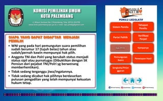 KOMISI PEMILIHAN UMUM
KOTA PALEMBANG
PEMILU LEGISLATIF
• WNI yang pada hari pemungutan suara pemilihan
sudah berumur 17 (tujuh belas) tahun atau
sudah/pernah kawin mempunyai hak pilih.
• Anggota TNI dan Polri yang berubah status menjadi
status sipil atau purnatugas (Dibuktikan dengan SK
Pensiun dari pejabat TNI/Polri yg berwenang
memberhentikan).
• Tidak sedang terganggu jiwa/ingatannya.
• Tidak sedang dicabut hak pilihnya berdasarkan
putusan pengadilan yang telah mempunyai kekuatan
hukum tetap.
SIAPA YANG DAPAT DIDAFTAR MENJADI
PEMILIH
Jl. Mayor Santoso No. 2 Palembang, Telp. (0711) 351709
www.kota-palembang.kpu.go.id, e-mail : kpu.plmbg@gmail.com
 