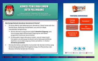 KOMISI PEMILIHAN UMUM
KOTA PALEMBANG
TENTANG DEMOKRASI
Ada berapa bentuk demokrasi demokrasi di dunia?
• Di dunia dikenal ada beberapa jenis demokrasi, tetapi hanya ada dua
bentuk dasar. Keduanya menjelaskan cara seluruh rakyat
menjalankan keinginannya.
 Bentuk demokrasi yang pertama adalah demokrasi langsung, yaitu
semua warga negara berpartisipasi langsung dan aktif dalam
pengambilan keputusan pemerintahan.
 Di kebanyakan negara demokrasi modern, seluruh rakyat masih
merupakan satu kekuasaan berdaulat namun kekuasaan politiknya
dijalankan secara tidak langsung melalui perwakilan; ini disebut
demokrasi perwakilan.
• Konsep demokrasi perwakilan muncul dari ide-ide dan institusi yang
berkembang pada Abad Pertengahan Eropa, Era Pencerahan, dan
Revolusi Amerika Serikat dan Perancis
Jl. Mayor Santoso No. 2 Palembang, Telp. (0711) 351709
www.kota-palembang.kpu.go.id, e-mail : kpu.plmbg@gmail.com
 