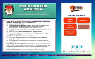 KOMISI PEMILIHAN UMUM
KOTA PALEMBANG
TENTANG DEMOKRASI
• William Liddle (2005) mengemukakan bahwa suatu sistem pemerintahan yang sekaligus
demokratis, efektif dan stabil, mengandung 4 (empat) ciri :
• Pertama, partai-partai politik yang:
(1) Melalui proses pemilu yang LUBER (langsung, umum, bebas dan rahasia) memilih
pejabat-pejabat yg secara formal (konstitusional) dan informal (perilaku)
bertanggungjawab atas pengambilan keputusan kebijakan negara;
(2) Bersifat bebas dari kekuatan lain, khususnya penguasa-penguasa pribadi, birokrat atau
militer;
(3) Secara keseluruhan mempunyai dukungan luas di masyarakat; dan
(4) Mengendalikan kepemimpinan yang dipercayai oleh angggotanya dan dianggap umum
mampu memimpin negara.
• Kedua, konsensus atau persetujuan umum mengenai:
(1) Aturan main politik, yaitu aturan formal dan informal yang menyangkut proses
pengambilan keputusan; dan
(2) Nilai-nilai ekonomi, sosial dan budaya yang ingin dicapai atau dipertahankan oleh
masyarakat.
• Ketiga, lembaga eksekutif yang dominan atau menentukan dalam pengambilan keputusan
kepemerintahan. Pada masyarakat majemuk eksekutif harus mempunyai kekuasaan, yang
secara realistis melebihi kemampuan kelompok mayoritas relatif di parlemen untuk
membatasinya;
• Keempat, Birokrasi negara yang mampu melaksanakan kebijakan pemerintah.
Jl. Mayor Santoso No. 2 Palembang, Telp. (0711) 351709
www.kota-palembang.kpu.go.id, e-mail : kpu.plmbg@gmail.com
 