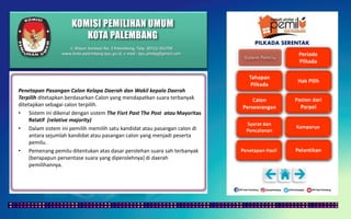 KOMISI PEMILIHAN UMUM
KOTA PALEMBANG
Jl. Mayor Santoso No. 2 Palembang, Telp. (0711) 351709
www.kota-palembang.kpu.go.id, e-mail : kpu.plmbg@gmail.com
PILKADA SERENTAK
Penetapan Pasangan Calon Kelapa Daerah dan Wakil kepala Daerah
Terpilih ditetapkan berdasarkan Calon yang mendapatkan suara terbanyak
ditetapkan sebagai calon terpilih.
• Sistem ini dikenal dengan sistem The Fisrt Past The Post atau Mayoritas
Relatif (relative majority)
• Dalam sistem ini pemilih memilih satu kandidat atau pasangan calon di
antara sejumlah kandidat atau pasangan calon yang menjadi peserta
pemilu.
• Pemenang pemilu ditentukan atas dasar perolehan suara sah terbanyak
(berapapun persentase suara yang diperolehnya) di daerah
pemilihannya.
 