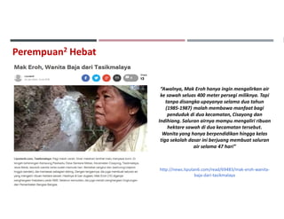 Perempuan2 Hebat
“Awalnya, Mak Eroh hanya ingin mengalirkan air
ke sawah seluas 400 meter persegi miliknya. Tapi
tanpa disangka upayanya selama dua tahun
(1985-1987) malah membawa manfaat bagi
penduduk di dua kecamatan, Cisayong dan
Indihiang. Saluran airnya mampu mengaliri ribuan
hektare sawah di dua kecamatan tersebut.
Wanita yang hanya berpendidikan hingga kelas
tiga sekolah dasar ini berjuang membuat saluran
air selama 47 hari”
http://news.liputan6.com/read/69483/mak-eroh-wanita-
baja-dari-tasikmalaya
 