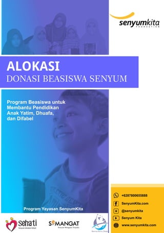ALOKASI
DONASI BEASISWA SENYUM
Program Beasiswa untuk
Membantu Pendidikan
Anak Yatim, Dhuafa,
dan Difabel
+6287800655888
SenyumKita.com
@senyumkita
Senyum Kita
www.senyumkita.com
Program Yayasan SenyumKita
e
Senyum Mengajar Terpadu
 