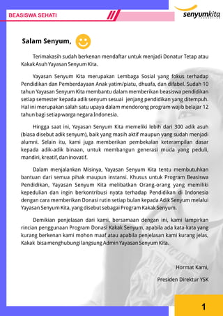 BEASISWA SEHATI
1
Salam Senyum,
Terimakasih sudah berkenan mendaftar untuk menjadi Donatur Tetap atau
Kakak Asuh Yayasan Senyum Kita.
Yayasan Senyum Kita merupakan Lembaga Sosial yang fokus terhadap
Pendidikan dan Pemberdayaan Anak yatim/piatu, dhuafa, dan difabel. Sudah 10
tahun Yayasan Senyum Kita membantu dalam memberikan beasiswa pendidikan
setiap semester kepada adik senyum sesuai jenjang pendidikan yang ditempuh.
Hal ini merupakan salah satu upaya dalam mendorong program wajib belajar 12
tahun bagi setiap warga negara Indonesia.
Hingga saat ini, Yayasan Senyum Kita memeliki lebih dari 300 adik asuh
(biasa disebut adik senyum), baik yang masih aktif maupun yang sudah menjadi
alumni. Selain itu, kami juga memberikan pembekalan keterampilan dasar
kepada adik-adik binaan, untuk membangun generasi muda yang peduli,
mandiri, kreatif, dan inovatif.
Dalam menjalankan Misinya, Yayasan Senyum Kita tentu membutuhkan
bantuan dari semua pihak maupun instansi. Khusus untuk Program Beasiswa
Pendidikan, Yayasan Senyum Kita melibatkan Orang-orang yang memiliki
kepedulian dan ingin berkontribusi nyata terhadap Pendidikan di Indonesia
dengan cara memberikan Donasi rutin setiap bulan kepada Adik Senyum melalui
Yayasan Senyum Kita, yang disebut sebagai Program Kakak Senyum.
Demikian penjelasan dari kami, bersamaan dengan ini, kami lampirkan
rincian penggunaan Program Donasi Kakak Senyum, apabila ada kata-kata yang
kurang berkenan kami mohon maaf atau apabila penjelasan kami kurang jelas,
Kakak bisa menghubungi langsung Admin Yayasan Senyum Kita.
Hormat Kami,
Presiden Direktur YSK
 