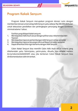 2
Program Kakak Senyum merupakan program donasi rutin dengan
memberikan donasi untuk setiap Adik Senyum yaitu sebesar Rp 200.000,00/bulan
untuk kebutuhan pendidikan dan perlengkapan penunjang dengan komitmen
minimal selama 1 tahun.
Fasilitas yang didapat kakak senyum:
1. Mendapatkan Adik Asuh sesuai dengan pilihan atau rekomendasi dari
Yayasan
2. Mendapatkan laporan perkembangan Adik Senyum setiap semester
3. Mendapatkan laporan keuangan (Annual Report) di akhir semester
4. Dapat difasilitasi bila ingin bertemu dengan Adik Senyum
Calon Kakak Senyum bisa memilih Calon Adik Asuh sesuai kriteria yang
dikehendaki yaitu Yatim/piatu, yatim-piatu, dhuafa, dan difable melalui
bit.ly/rekomenAdikSEHATI atau jika berkenan Calon Kakak Senyum bisa
direkomendasikan oleh tim terkait.
BEASISWA SEHATI
Program Kakak Senyum
 