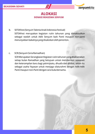 5
b. SETIAFest (Senyum Talenta Anak Indonesia Festival)
SETIAFest merupakan kegiatan rutin tahunan yang dimaksudkan
sebagai wadah untuk Adik Senyum baik Panti maupun non-panti
menunjukkan bakatnya yang disaksikan oleh penonton.
c. SCR (Senyum Ceria Ramadhan)
SCR Merupakan Serangkaian Kegiatan rutin tahunan yang dilaksanakan
setiap bulan Ramadhan yang betujuan untuk memberikan wawasan
dan keterampilan baru bagi yatim/piatu, dhuafa dan difabel, selain itu
sebagai usaha Yayasan untuk menjaga silaturahmi dengan Adik-Adik
Panti maupun non-Panti dengan cara buka bersama.
BEASISWA SEHATI
ALOKASI
DONASI BEASISWA SENYUM
 