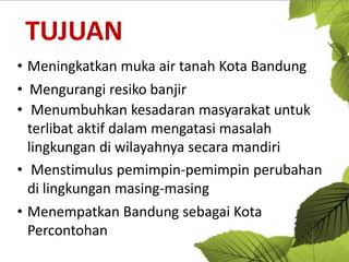 TUJUAN
• Meningkatkan muka air tanah Kota Bandung
• Mengurangi resiko banjir
• Menumbuhkan kesadaran masyarakat untuk
terlibat aktif dalam mengatasi masalah
lingkungan di wilayahnya secara mandiri
• Menstimulus pemimpin-pemimpin perubahan
di lingkungan masing-masing
• Menempatkan Bandung sebagai Kota
Percontohan

 