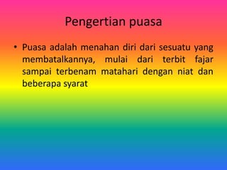 Pengertian puasa
• Puasa adalah menahan diri dari sesuatu yang
membatalkannya, mulai dari terbit fajar
sampai terbenam matahari dengan niat dan
beberapa syarat
 
