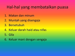 Hal-hal yang membatalkan puasa
1. Makan dan minum
2. Muntah yang disengaja
3. Bersetubuh
4. Keluar darah haid atau nifas
5. Gila
6. Keluar mani dengan sengaja
 