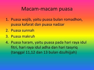 Macam-macam puasa
1. Puasa wajib, yaitu puasa bulan romadhon,
puasa kafarat dan puasa nadzar
2. Puasa sunnah
3. Puasa makruh
4. Puasa haram, yaitu puasa pada hari raya idul
fitri, hari raya idul adha dan hari tasyriq
(tanggal 11,12 dan 13 bulan dzulhijjah)
 