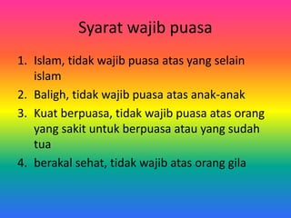 Syarat wajib puasa
1. Islam, tidak wajib puasa atas yang selain
islam
2. Baligh, tidak wajib puasa atas anak-anak
3. Kuat berpuasa, tidak wajib puasa atas orang
yang sakit untuk berpuasa atau yang sudah
tua
4. berakal sehat, tidak wajib atas orang gila
 