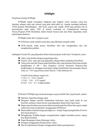 SVMlight
Penjelasan tentang SVMlight
SVMlight adalah merupakan Singkatan dari Support vector machine yang bisa
diartikan sebagai salah satu metode yang pada akhir-akhir ini banyak mendapat perhatian
.SVM pertama dikembangkan oleh boses ,guyon dan vapnik ,SVM juga pertama kali di
presentasikan pada tahun 1992 di annual workshop on Computational learning
Theory,Program SVM Disebarkan dalam bentuk Source-code dan bebas digunakan untuk
kepentingan akademis
SVMlight terdiri dari 2 program yaitu:
 SVM-learn untuk melatih acuan data yang diberikan menjadi model.
 SVM_classify untuk proses klasifikasi teks dan menghasilkan teks dan
menghasilkan prediksi.
Sedangkan Format file yang digunakan dalam kedua program terdiri dari 3 komponen ,yaitu :
 Label ,yang disebut dengan pengolongan data .
 Feature ,yaitu segi-segi yang digunakan sebagai bahan melakukan klasifikasi.
 Value,yaitu nilai dari feature pada klasifikasi teks yang diartikan bobot kata melalui
penghitungan tf -idf “ term frequency ,inverse document frequency”dan
penghitungan ini dianggap mencukupi sebagai pembobotan kata.pasangan feature
value ,ex: 1:0.5 yang artinya nomor kata ke -1 dan bobotnya 0,5.
Contoh format datanya seperni ini :
1 1:0.5 3:1 5:0.4 # positif
-1 2:0.9 3:0.1 4:2 # negatif
0 5:0.8 7:2.5 9:1 # tidak berlabel

SVM atau SVMlight juga termasuk program yang memiliki fitur yang banyak ,seperti:
 Optimasi Algoritma dengan cepat
 Mengatur dengan memilih berdasarkan keturunan yang layak untuk di usut
heuristik caching evaluasi kernel yang digunakan dalam kasus lipat linear
 Dapat menyelesaikan atau memecahkan masalah pada klasifikasi dan regresi output
multivariat yang tersuktruktur menggunakan SVMstruct.
 Memecahkan masalah dengan peringkat (ex : belajar fungsin pengambilan di striver
dari mesin pencari )
 Mengghitung XiAlpha-dengan memperkirakan tingkat kesalahan presisi supaya
bisa ditarik kembali
 Dapat Menangani ribuan Dukungan vektor
 Jarangan menggunakan Respresentasi vektor
 Bisa di implementasi dengan mengguanakan bahasa pemograman c

 