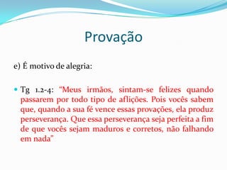 Provação
e) É motivo de alegria:

 Tg 1.2-4: “Meus irmãos, sintam-se felizes quando
  passarem por todo tipo de aflições. Pois vocês sabem
  que, quando a sua fé vence essas provações, ela produz
  perseverança. Que essa perseverança seja perfeita a fim
  de que vocês sejam maduros e corretos, não falhando
  em nada”
 