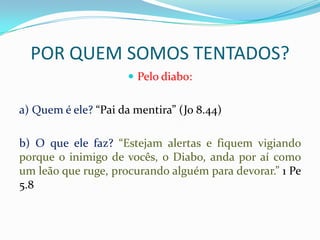 POR QUEM SOMOS TENTADOS?
                      Pelo diabo:


a) Quem é ele? “Pai da mentira” (Jo 8.44)

b) O que ele faz? “Estejam alertas e fiquem vigiando
porque o inimigo de vocês, o Diabo, anda por aí como
um leão que ruge, procurando alguém para devorar.” 1 Pe
5.8
 