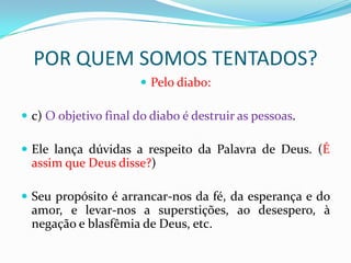 POR QUEM SOMOS TENTADOS?
                        Pelo diabo:

 c) O objetivo final do diabo é destruir as pessoas.

 Ele lança dúvidas a respeito da Palavra de Deus. (É
  assim que Deus disse?)

 Seu propósito é arrancar-nos da fé, da esperança e do
  amor, e levar-nos a superstições, ao desespero, à
  negação e blasfêmia de Deus, etc.
 