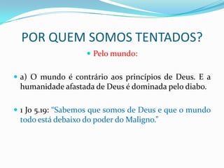 POR QUEM SOMOS TENTADOS?
                    Pelo mundo:


 a) O mundo é contrário aos princípios de Deus. E a
 humanidade afastada de Deus é dominada pelo diabo.

 1 Jo 5.19: “Sabemos que somos de Deus e que o mundo
 todo está debaixo do poder do Maligno.”
 