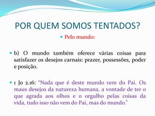 POR QUEM SOMOS TENTADOS?
                     Pelo mundo:


 b) O mundo também oferece várias coisas para
 satisfazer os desejos carnais: prazer, possessões, poder
 e posição.

 1 Jo 2.16: “Nada que é deste mundo vem do Pai. Os
 maus desejos da natureza humana, a vontade de ter o
 que agrada aos olhos e o orgulho pelas coisas da
 vida, tudo isso não vem do Pai, mas do mundo.”
 