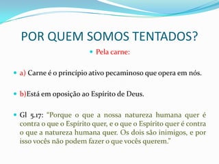 POR QUEM SOMOS TENTADOS?
                          Pela carne:


 a) Carne é o princípio ativo pecaminoso que opera em nós.


 b)Está em oposição ao Espírito de Deus.


 Gl 5.17: “Porque o que a nossa natureza humana quer é
  contra o que o Espírito quer, e o que o Espírito quer é contra
  o que a natureza humana quer. Os dois são inimigos, e por
  isso vocês não podem fazer o que vocês querem.”
 