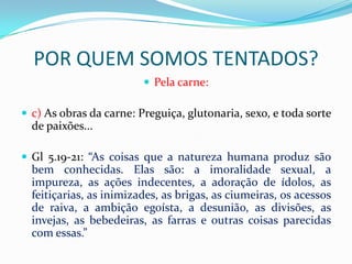 POR QUEM SOMOS TENTADOS?
                          Pela carne:

 c) As obras da carne: Preguiça, glutonaria, sexo, e toda sorte
  de paixões...

 Gl 5.19-21: “As coisas que a natureza humana produz são
  bem conhecidas. Elas são: a imoralidade sexual, a
  impureza, as ações indecentes, a adoração de ídolos, as
  feitiçarias, as inimizades, as brigas, as ciumeiras, os acessos
  de raiva, a ambição egoísta, a desunião, as divisões, as
  invejas, as bebedeiras, as farras e outras coisas parecidas
  com essas.”
 