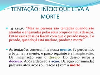 TENTAÇÃO: INÍCIO QUE LEVA A
           MORTE
 Tg 1.14,15: “Mas as pessoas são tentadas quando são
 atraídas e enganadas pelos seus próprios maus desejos.
 Então esses desejos fazem com que o pecado nasça, e o
 pecado, quando já está maduro, produz a morte.”

 As tentações começam na nossa mente. Se perdermos
 a batalha na mente, o passo seguinte é a imaginação.
 Da imaginação vem o desejo. Do desejo surge a
 decisão. Após a decisão a ação. Da ação consumada(
 palavras, atos, ações ou reações ) vem a morte.
 