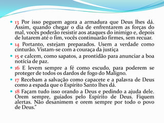  13 Por isso peguem agora a armadura que Deus lhes dá.
    Assim, quando chegar o dia de enfrentarem as forças do
    mal, vocês poderão resistir aos ataques do inimigo e, depois
    de lutarem até o fim, vocês continuarão firmes, sem recuar.
   14 Portanto, estejam preparados. Usem a verdade como
    cinturão. Vistam-se com a couraça da justiça
   15 e calcem, como sapatos, a prontidão para anunciar a boa
    notícia de paz.
   16 E levem sempre a fé como escudo, para poderem se
    proteger de todos os dardos de fogo do Maligno.
   17 Recebam a salvação como capacete e a palavra de Deus
    como a espada que o Espírito Santo lhes dá.
   18 Façam tudo isso orando a Deus e pedindo a ajuda dele.
    Orem sempre, guiados pelo Espírito de Deus. Fiquem
    alertas. Não desanimem e orem sempre por todo o povo
    de Deus.”
 