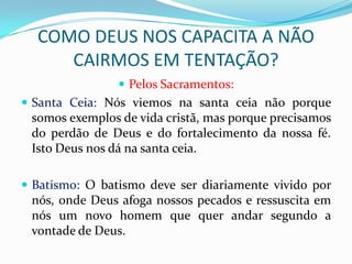 COMO DEUS NOS CAPACITA A NÃO
     CAIRMOS EM TENTAÇÃO?
                 Pelos Sacramentos:
 Santa Ceia: Nós viemos na santa ceia não porque
 somos exemplos de vida cristã, mas porque precisamos
 do perdão de Deus e do fortalecimento da nossa fé.
 Isto Deus nos dá na santa ceia.

 Batismo: O batismo deve ser diariamente vivido por
 nós, onde Deus afoga nossos pecados e ressuscita em
 nós um novo homem que quer andar segundo a
 vontade de Deus.
 