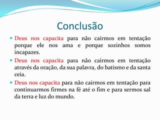 Conclusão
 Deus nos capacita para não cairmos em tentação
  porque ele nos ama e porque sozinhos somos
  incapazes.
 Deus nos capacita para não cairmos em tentação
  através da oração, da sua palavra, do batismo e da santa
  ceia.
 Deus nos capacita para não cairmos em tentação para
  continuarmos firmes na fé até o fim e para sermos sal
  da terra e luz do mundo.
 